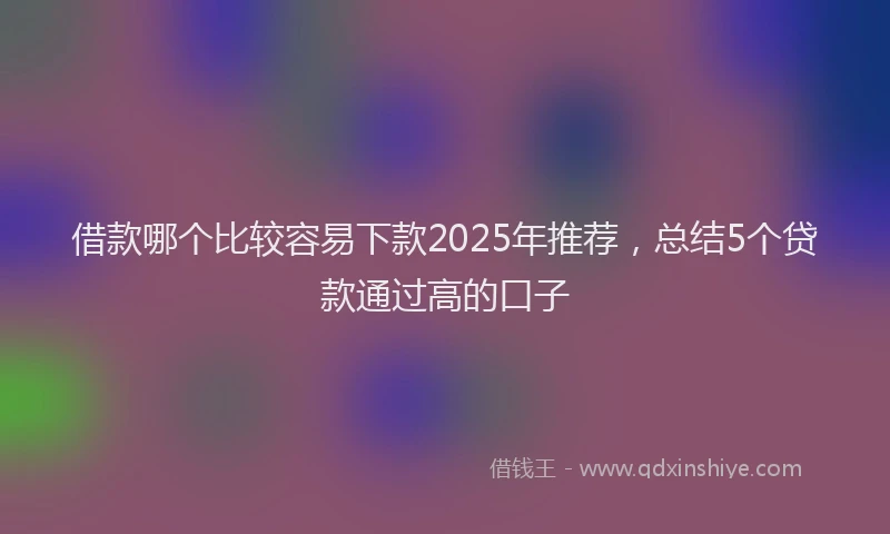 借款哪个比较容易下款2025年推荐，总结5个贷款通过高的口子