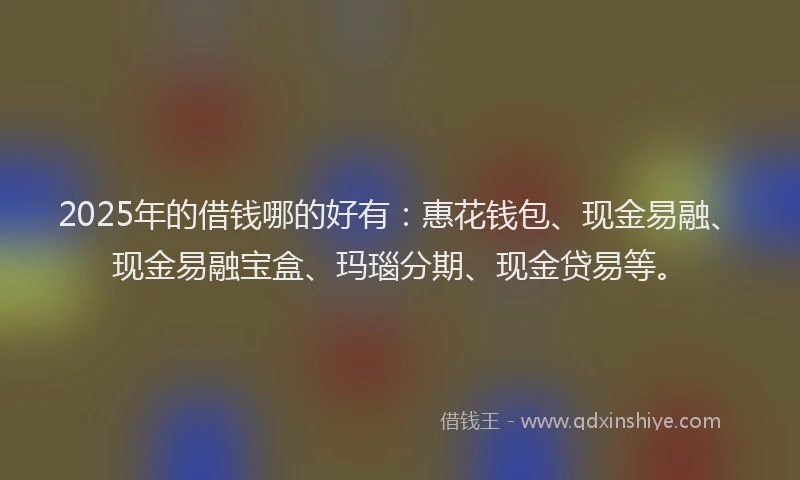 2025年的借钱哪的好有：惠花钱包、现金易融、现金易融宝盒、玛瑙分期、现金贷易等。