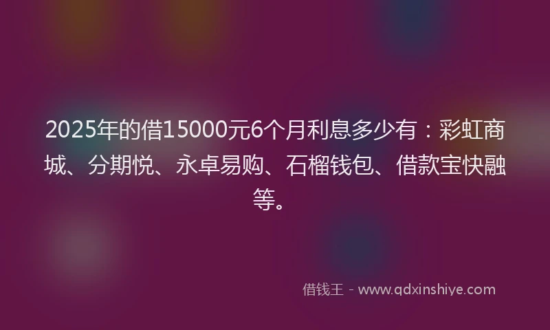 2025年的借15000元6个月利息多少有：彩虹商城、分期悦、永卓易购、石榴钱包、借款宝快融等。