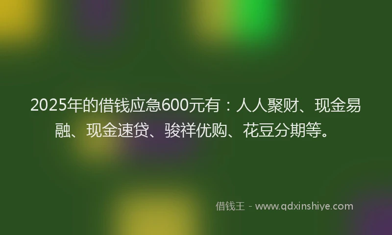 2025年的借钱应急600元有：人人聚财、现金易融、现金速贷、骏祥优购、花豆分期等。