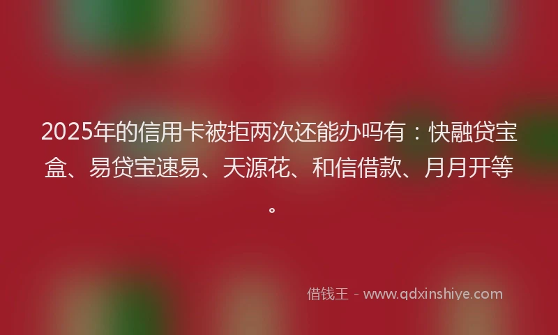 2025年的信用卡被拒两次还能办吗有:快融贷宝盒、易贷宝速易、天源花、和信借款、月月开等。