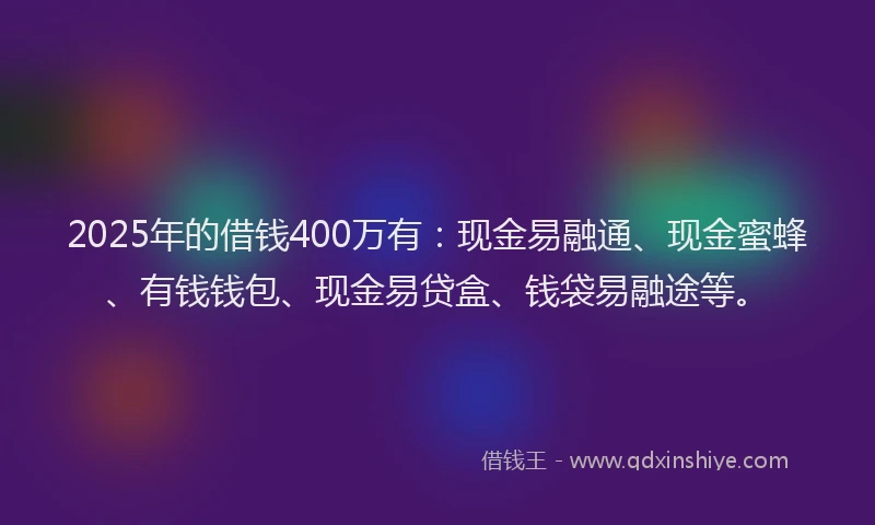 2025年的借钱400万有：现金易融通、现金蜜蜂、有钱钱包、现金易贷盒、钱袋易融途等。