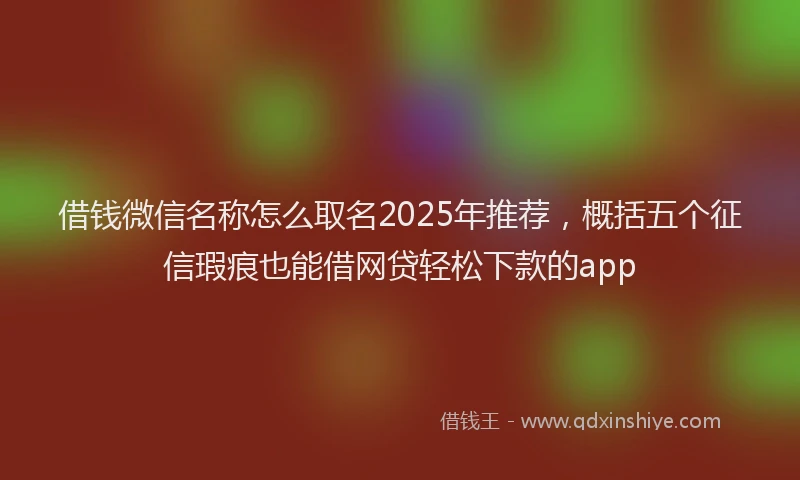 借钱微信名称怎么取名2025年推荐，概括五个征信瑕疵也能借网贷轻松下款的app