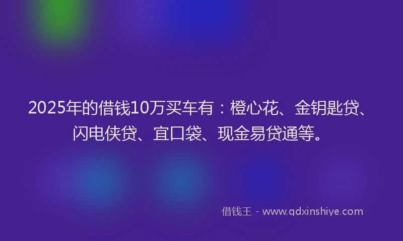 2025年的借钱10万买车有：橙心花、金钥匙贷、闪电侠贷、宜口袋、现金易贷通等。