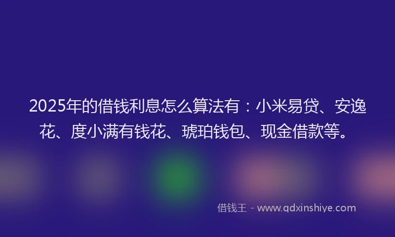 2025年的借钱利息怎么算法有：小米易贷、安逸花、度小满有钱花、琥珀钱包、现金借款等。
