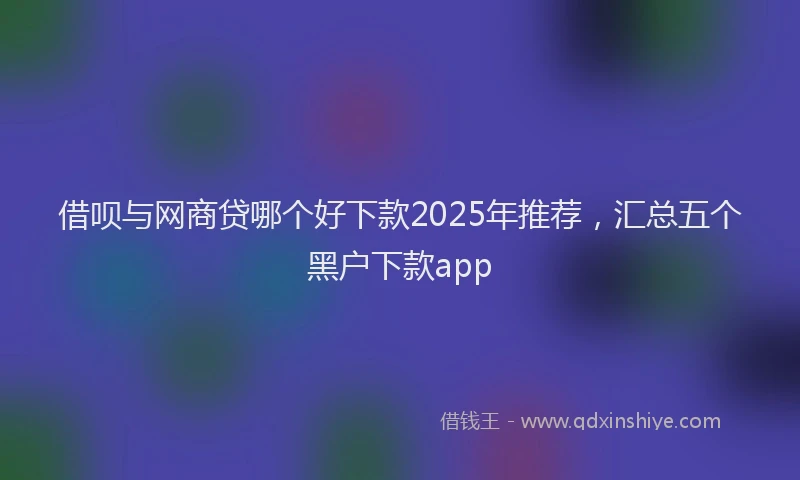 借呗与网商贷哪个好下款2025年推荐，汇总五个黑户下款app