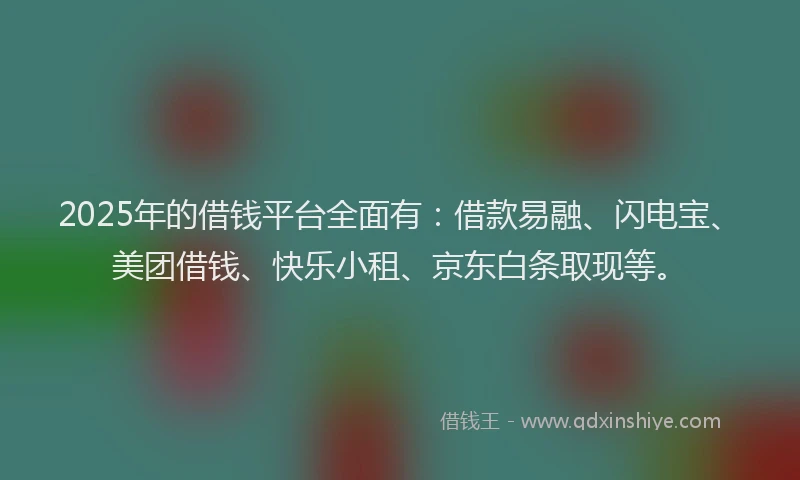 2025年的借钱平台全面有：借款易融、闪电宝、美团借钱、快乐小租、京东白条取现等。