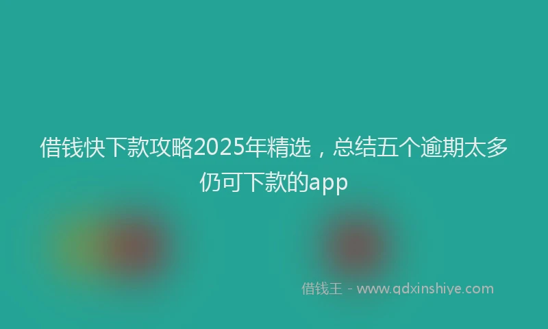 借钱快下款攻略2025年精选，总结五个逾期太多仍可下款的app