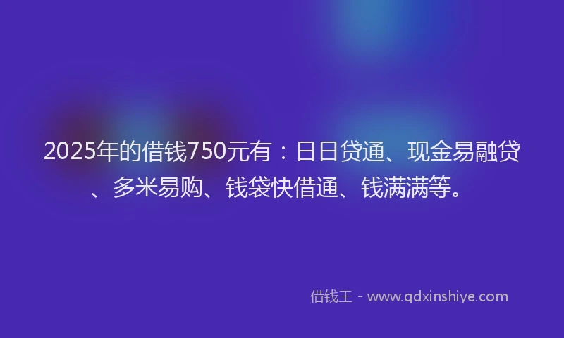 2025年的借钱750元有：日日贷通、现金易融贷、多米易购、钱袋快借通、钱满满等。