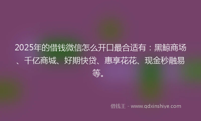 2025年的借钱微信怎么开口最合适有：黑鲸商场、千亿商城、好期快贷、惠享花花、现金秒融易等。