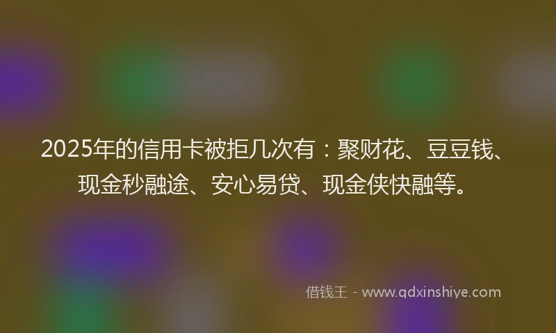 2025年的信用卡被拒几次有：聚财花、豆豆钱、现金秒融途、安心易贷、现金侠快融等。