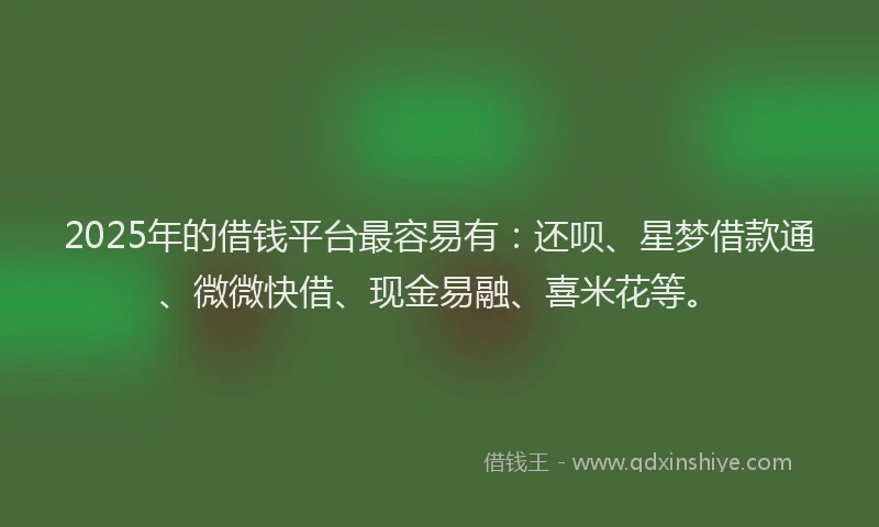 2025年的借钱平台最容易有：还呗、星梦借款通、微微快借、现金易融、喜米花等。