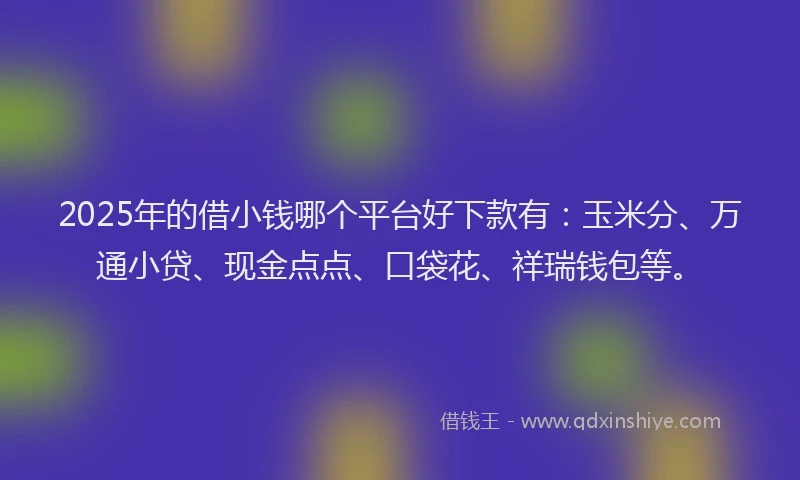 2025年的借小钱哪个平台好下款有：玉米分、万通小贷、现金点点、口袋花、祥瑞钱包等。