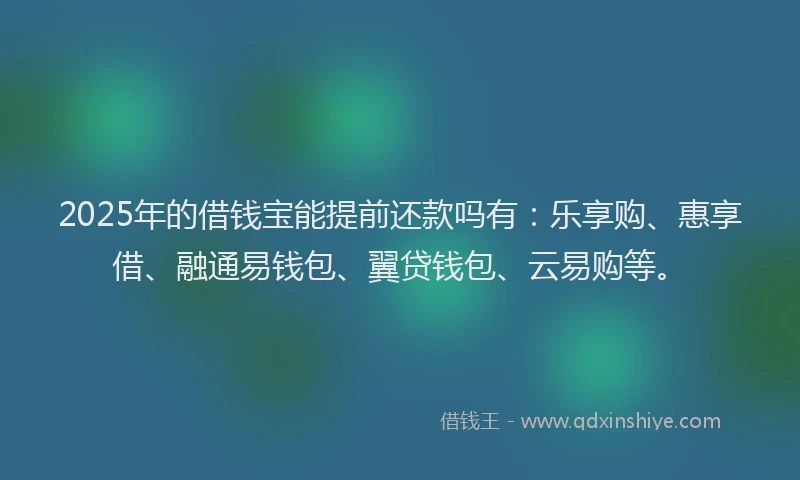2025年的借钱宝能提前还款吗有：乐享购、惠享借、融通易钱包、翼贷钱包、云易购等。