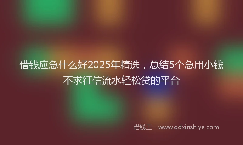 借钱应急什么好2025年精选，总结5个急用小钱不求征信流水轻松贷的平台