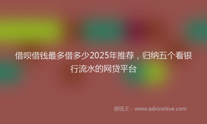借呗借钱最多借多少2025年推荐，归纳五个看银行流水的网贷平台