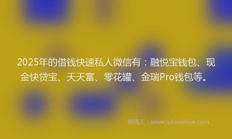 2025年的借钱快速私人微信有：融悦宝钱包、现金快贷宝、天天富、零花罐、金瑞Pro钱包等。