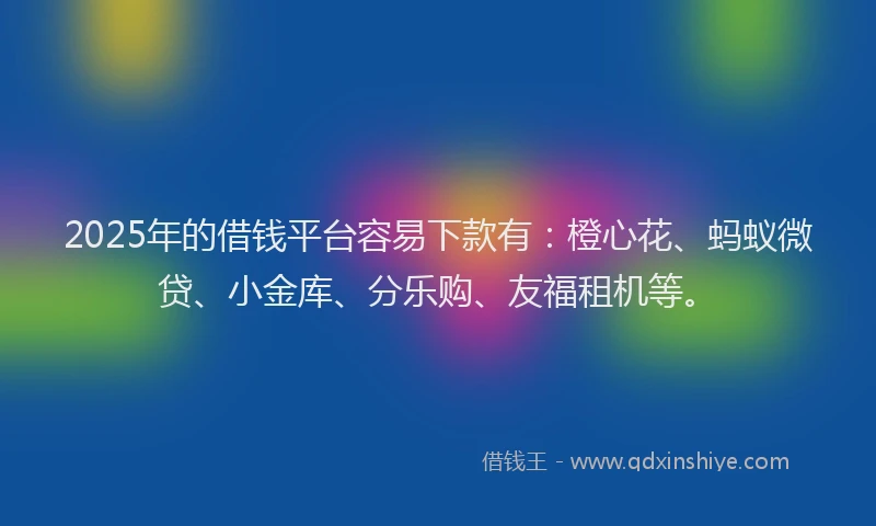 2025年的借钱平台容易下款有：橙心花、蚂蚁微贷、小金库、分乐购、友福租机等。