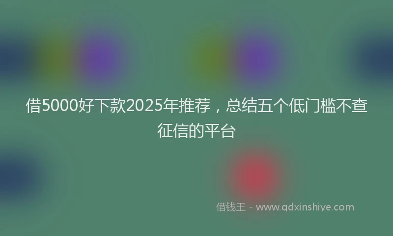 借5000好下款2025年推荐，总结五个低门槛不查征信的平台