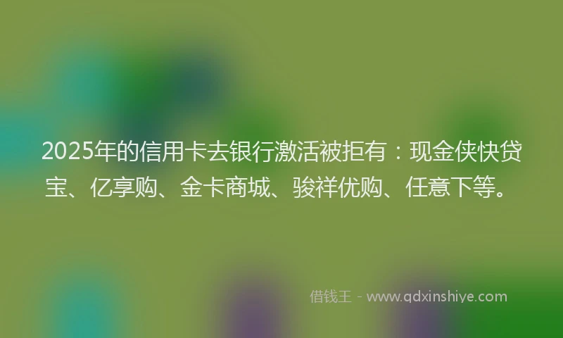 2025年的信用卡去银行激活被拒有：现金侠快贷宝、亿享购、金卡商城、骏祥优购、任意下等。