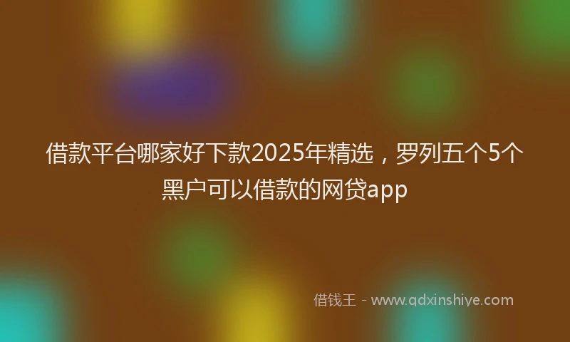 借款平台哪家好下款2025年精选，罗列五个5个黑户可以借款的网贷app