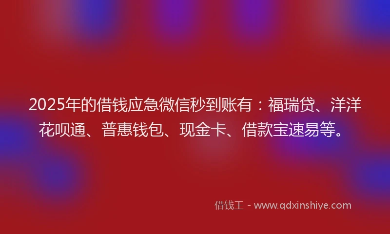 2025年的借钱应急微信秒到账有：福瑞贷、洋洋花呗通、普惠钱包、现金卡、借款宝速易等。