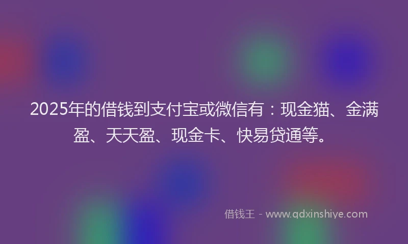 2025年的借钱到支付宝或微信有：现金猫、金满盈、天天盈、现金卡、快易贷通等。