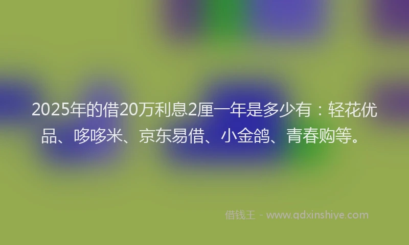 2025年的借20万利息2厘一年是多少有：轻花优品、哆哆米、京东易借、小金鸽、青春购等。