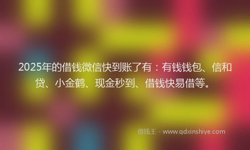 2025年的借钱微信快到账了有：有钱钱包、信和贷、小金鹤、现金秒到、借钱快易借等。
