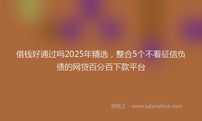借钱好通过吗2025年精选，整合5个不看征信负债的网贷百分百下款平台
