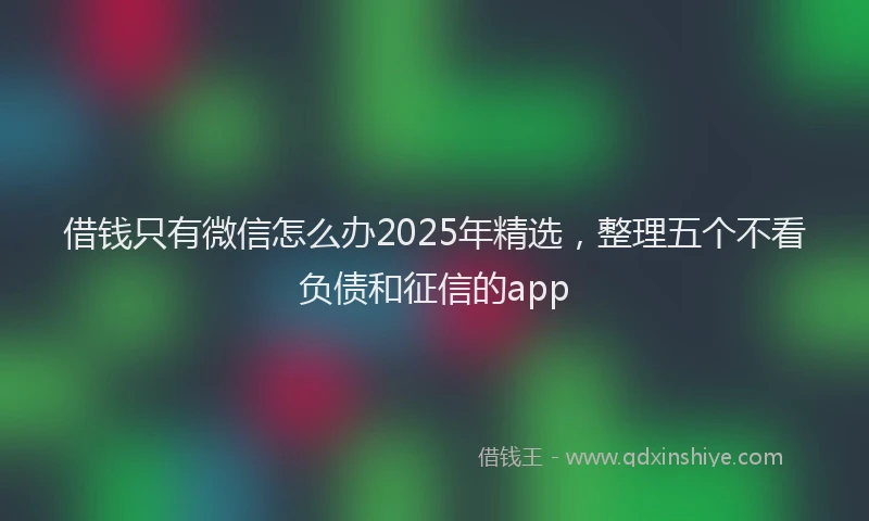 借钱只有微信怎么办2025年精选，整理五个不看负债和征信的app
