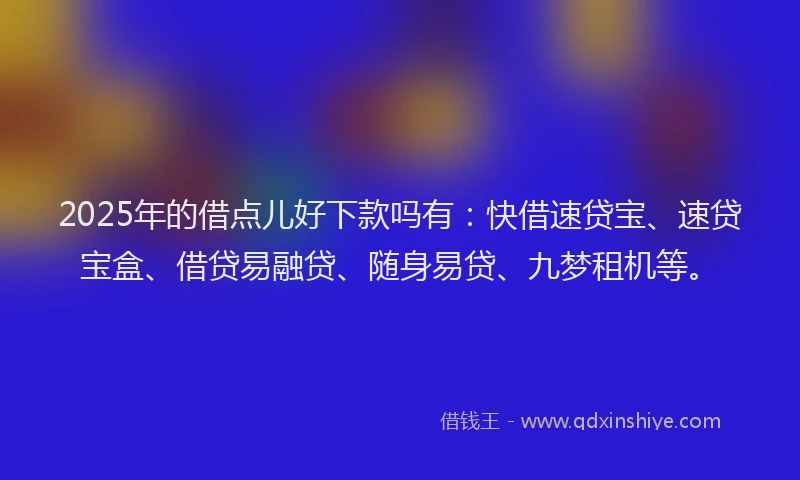 2025年的借点儿好下款吗有：快借速贷宝、速贷宝盒、借贷易融贷、随身易贷、九梦租机等。