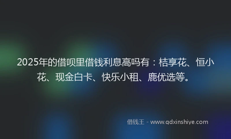2025年的借呗里借钱利息高吗有:桔享花、恒小花、现金白卡、快乐小租、鹿优选等。