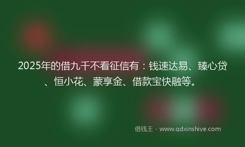 2025年的借九千不看征信有：钱速达易、臻心贷、恒小花、蒙享金、借款宝快融等。