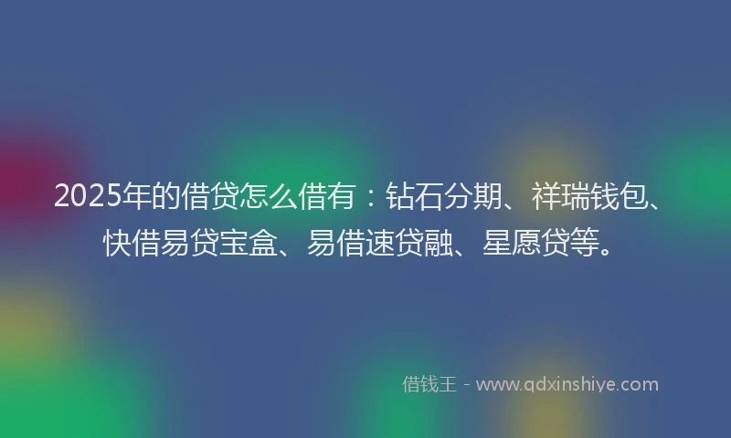 2025年的借贷怎么借有：钻石分期、祥瑞钱包、快借易贷宝盒、易借速贷融、星愿贷等。