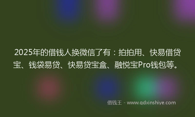 2025年的借钱人换微信了有：拍拍用、快易借贷宝、钱袋易贷、快易贷宝盒、融悦宝Pro钱包等。