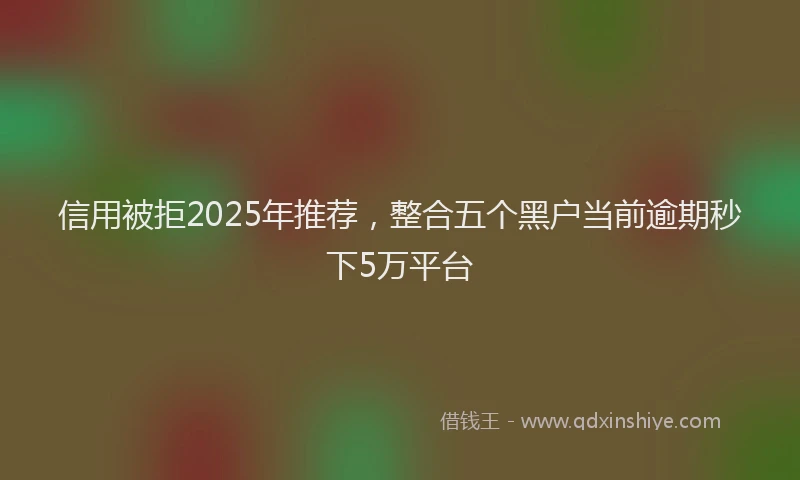 信用被拒2025年推荐，整合五个黑户当前逾期秒下5万平台