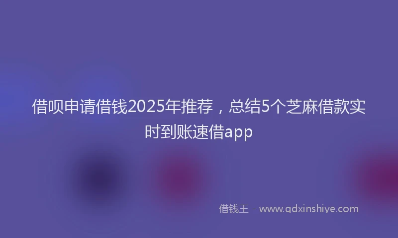 借呗申请借钱2025年推荐，总结5个芝麻借款实时到账速借app