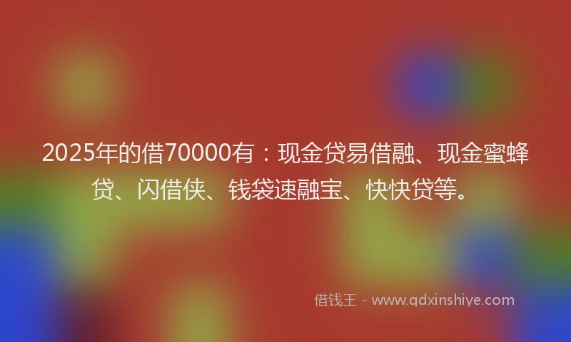 2025年的借70000有：现金贷易借融、现金蜜蜂贷、闪借侠、钱袋速融宝、快快贷等。
