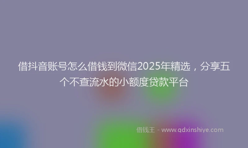 借抖音账号怎么借钱到微信2025年精选，分享五个不查流水的小额度贷款平台