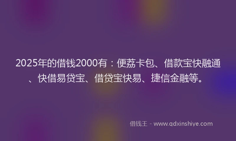2025年的借钱2000有：便荔卡包、借款宝快融通、快借易贷宝、借贷宝快易、捷信金融等。