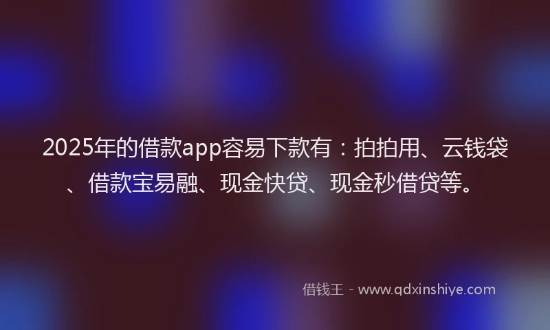 2025年的借款app容易下款有：拍拍用、云钱袋、借款宝易融、现金快贷、现金秒借贷等。