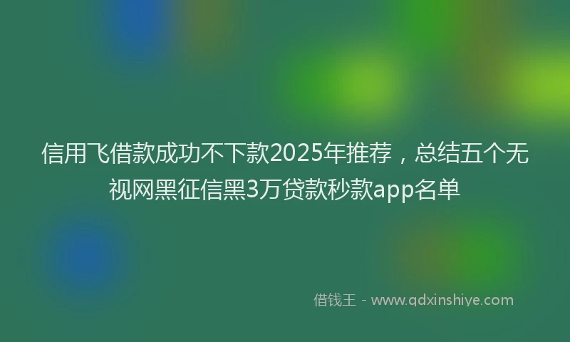信用飞借款成功不下款2025年推荐，总结五个无视网黑征信黑3万贷款秒款app名单