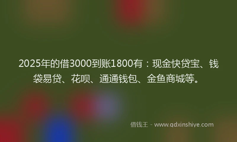 2025年的借3000到账1800有：现金快贷宝、钱袋易贷、花呗、通通钱包、金鱼商城等。