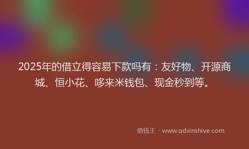 2025年的借立得容易下款吗有：友好物、开源商城、恒小花、哆来米钱包、现金秒到等。