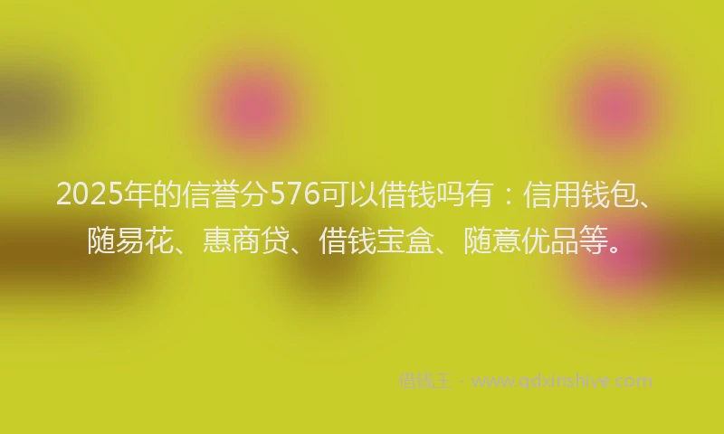 2025年的信誉分576可以借钱吗有：信用钱包、随易花、惠商贷、借钱宝盒、随意优品等。