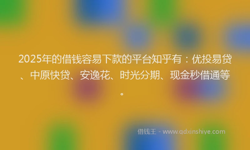 2025年的借钱容易下款的平台知乎有：优投易贷、中原快贷、安逸花、时光分期、现金秒借通等。