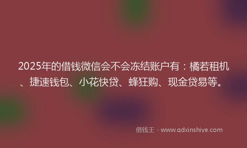 2025年的借钱微信会不会冻结账户有：橘若租机、捷速钱包、小花快贷、蜂狂购、现金贷易等。