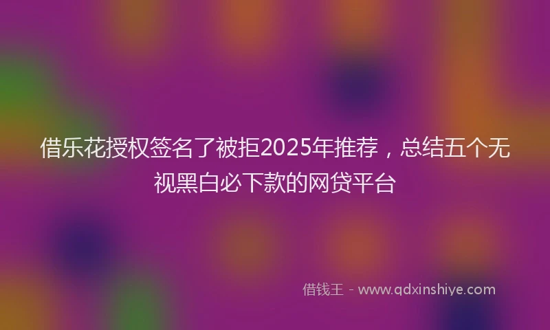 借乐花授权签名了被拒2025年推荐，总结五个无视黑白必下款的网贷平台