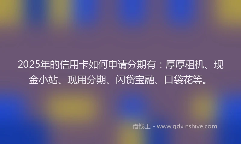 2025年的信用卡如何申请分期有：厚厚租机、现金小站、现用分期、闪贷宝融、口袋花等。